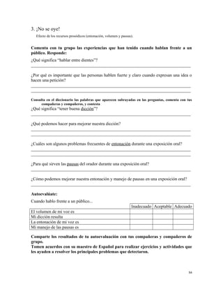 3. ¡No se oye!
Efecto de los recursos prosódicos (entonación, volumen y pausas).
Comenta con tu grupo las experiencias que han tenido cuando hablan frente a un
público. Responde:
¿Qué significa “hablar entre dientes”?
_________________________________________________________________________
¿Por qué es importante que las personas hablen fuerte y claro cuando expresan una idea o
hacen una petición?
_________________________________________________________________________
_________________________________________________________________________
Consulta en el diccionario las palabras que aparecen subrayadas en las preguntas, comenta con tus
compañeras y compañeros, y contesta
¿Qué significa “tener buena dicción”?
_________________________________________________________________________
¿Qué podemos hacer para mejorar nuestra dicción?
_________________________________________________________________________
_________________________________________________________________________
¿Cuáles son algunos problemas frecuentes de entonación durante una exposición oral?
_________________________________________________________________________
_________________________________________________________________________
¿Para qué sirven las pausas del orador durante una exposición oral?
_________________________________________________________________________
¿Cómo podemos mejorar nuestra entonación y manejo de pausas en una exposición oral?
_________________________________________________________________________
Autoevalúate:
Cuando hablo frente a un público...
Inadecuado Aceptable Adecuado
El volumen de mi voz es
Mi dicción resulta
La entonación de mi voz es
Mi manejo de las pausas es
Comparte los resultados de tu autoevaluación con tus compañeras y compañeros de
grupo.
Tomen acuerdos con su maestro de Español para realizar ejercicios y actividades que
les ayuden a resolver los principales problemas que detectaron.
54
 