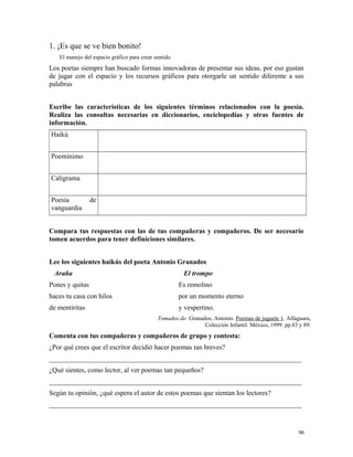 1. ¡Es que se ve bien bonito!
El manejo del espacio gráfico para crear sentido
Los poetas siempre han buscado formas innovadoras de presentar sus ideas, por eso gustan
de jugar con el espacio y los recursos gráficos para otorgarle un sentido diferente a sus
palabras
Escribe las características de los siguientes términos relacionados con la poesía.
Realiza las consultas necesarias en diccionarios, enciclopedias y otras fuentes de
información.
Haikú
Poemínimo
Caligrama
Poesía de
vanguardia
Compara tus respuestas con las de tus compañeras y compañeros. De ser necesario
tomen acuerdos para tener definiciones similares.
Lee los siguientes haikús del poeta Antonio Granados
Araña
Pones y quitas
haces tu casa con hilos
de mentiritas
El trompo
Es remolino
por un momento eterno
y vespertino.
Tomados de: Granados, Antonio. Poemas de juguete 1. Alfaguara,
Colección Infantil. México, 1999. pp.83 y 89.
Comenta con tus compañeras y compañeros de grupo y contesta:
¿Por qué crees que el escritor decidió hacer poemas tan breves?
_________________________________________________________________________
¿Qué sientes, como lector, al ver poemas tan pequeños?
_________________________________________________________________________
Según tu opinión, ¿qué espera el autor de estos poemas que sientan los lectores?
_________________________________________________________________________
56
 