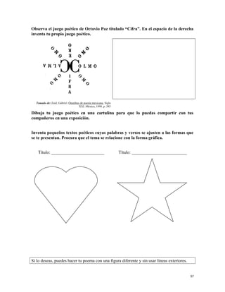 Observa el juego poético de Octavio Paz titulado “Cifra”. En el espacio de la derecha
inventa tu propio juego poético.
Tomado de: Zaid, Gabriel. Ómnibus de poesía mexicana. Siglo
XXI. México, 1998. p. 585
Dibuja tu juego poético en una cartulina para que lo puedas compartir con tus
compañeros en una exposición.
Inventa pequeños textos poéticos cuyas palabras y versos se ajusten a las formas que
se te presentan. Procura que el tema se relacione con la forma gráfica.
Título: ________________________ Título: _________________________
Si lo deseas, puedes hacer tu poema con una figura diferente y sin usar líneas exteriores.
57
 