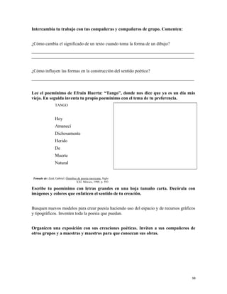 Intercambia tu trabajo con tus compañeras y compañeros de grupo. Comenten:
¿Cómo cambia el significado de un texto cuando toma la forma de un dibujo?
_________________________________________________________________________
_________________________________________________________________________
¿Cómo influyen las formas en la construcción del sentido poético?
_________________________________________________________________________
Lee el poemínimo de Efraín Huerta: “Tango”, donde nos dice que ya es un día más
viejo. En seguida inventa tu propio poemínimo con el tema de tu preferencia.
TANGO
Hoy
Amanecí
Dichosamente
Herido
De
Muerte
Natural
Tomado de: Zaid, Gabriel. Ómnibus de poesía mexicana. Siglo
XXI. México, 1998. p. 593
Escribe tu poemínimo con letras grandes en una hoja tamaño carta. Decórala con
imágenes y colores que enfaticen el sentido de tu creación.
Busquen nuevos modelos para crear poesía haciendo uso del espacio y de recursos gráficos
y tipográficos. Inventen toda la poesía que puedan.
Organicen una exposición con sus creaciones poéticas. Inviten a sus compañeros de
otros grupos y a maestras y maestros para que conozcan sus obras.
58
 