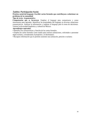 Ámbito: Participación Social.
Práctica social del lenguaje: Escribir cartas formales que contribuyan a solucionar un
problema de la comunidad
Tipo de texto: Argumentativo
Competencias que se favorecen: Emplear el lenguaje para comunicarse y como
instrumento para aprender. Identificar las propiedades del lenguaje en diversas situaciones
comunicativas. Analizar la información y emplear el lenguaje para la toma de decisiones.
Valorar la diversidad lingüística y cultural de México.
Aprendizajes esperados:
• Identifica las características y función de las cartas formales.
• Emplea las cartas formales como medio para realizar aclaraciones, solicitudes o presentar
algún reclamo, considerando el propósito y el destinatario.
• Recupera información que le permita sustentar una aclaración, petición o reclamo.
59
 