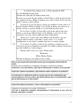 1
2
3
4
San José del Tordo, Galeana, N. L., a 20 de septiembre de 2005
Lic. José Natividad González Parás.
Estimado señor Gobernador del Estado de Nuevo León:
Me siento muy contento de poder saludarlo y hacerle llegar un saludo de parte de todos
mis compañeros de grupo. Además le agradezco que se tome el tiempo de leer esta carta
donde le expongo un grave problema.
Soy parte de un grupo de alumnos y alumnas que estudiamos el primer grado en la
Escuela Secundaria “Mariano Escobedo” en el municipio de Galeana. La nuestra es una
escuela rural que se encuentra ubicada en una zona donde hay muchos pinos.
De unos meses a la fecha, nos hemos dado cuenta de que cada vez hay menos
árboles, a causa de que taladores furtivos se han dedicado a cortar pinos sin tener
autorización y sin tomar ninguna medida para evitar la deforestación.
Sabemos que en nuestra región está prohibida la tala de árboles y que esos
taladores están provocando un grave daño a nuestro entorno. Si no se actúa
inmediatamente, en poco tiempo no quedará ningún pino en nuestras montañas.
Por lo anterior, le solicito a nombre de mis compañeras y compañeros que gire
instrucciones para que la dependencia responsable tome medidas y detenga a las personas
que están acabando con nuestros bosques.
Esperamos poder contar con su apoyo. Muchas gracias.
Atentamente,
Alberto Martínez Rosales.
PD: Dice mi mamá que a ver cuando nos viene a visitar.
Observa que los párrafos numerados son los que corresponden al desarrollo del
asunto.
Comenta con tus compañeras y compañeros de equipo y contesta las preguntas:
El párrafo 1 es de antecedentes. ¿Qué tipo de información se incluye en este párrafo?
_______________________________________________________________________
El párrafo 2 plantea el problema. ¿Qué debemos cuidar al plantear un problema?
_______________________________________________________________________
En el párrafo 3 se explican los motivos o razones por los que consideramos que
nuestra petición es correcta o justa. ¿De dónde podemos sacar esa información?, ¿qué
tipo de información no se debe incluir?
_________________________________________________________________________
_________________________________________________________________________
El párrafo 4 plantea la petición. ¿Cómo se debe plantear una petición?
_________________________________________________________________________
Comparen sus respuestas con su grupo. Reflexionen:
¿Por qué es importante organizar adecuadamente la información en una carta de
petición, aclaración o reclamo?
_________________________________________________________________________
61
 