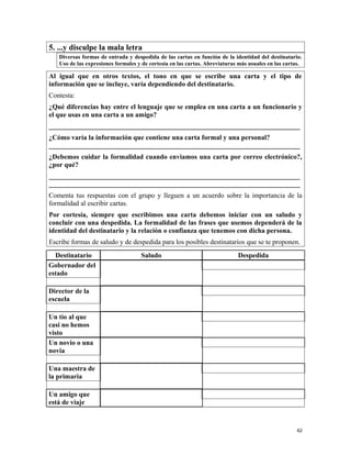 5. ...y disculpe la mala letra
Diversas formas de entrada y despedida de las cartas en función de la identidad del destinatario.
Uso de las expresiones formales y de cortesía en las cartas. Abreviaturas más usuales en las cartas.
Al igual que en otros textos, el tono en que se escribe una carta y el tipo de
información que se incluye, varía dependiendo del destinatario.
Contesta:
¿Qué diferencias hay entre el lenguaje que se emplea en una carta a un funcionario y
el que usas en una carta a un amigo?
_________________________________________________________________________
¿Cómo varía la información que contiene una carta formal y una personal?
_________________________________________________________________________
¿Debemos cuidar la formalidad cuando enviamos una carta por correo electrónico?,
¿por qué?
_________________________________________________________________________
_________________________________________________________________________
Comenta tus respuestas con el grupo y lleguen a un acuerdo sobre la importancia de la
formalidad al escribir cartas.
Por cortesía, siempre que escribimos una carta debemos iniciar con un saludo y
concluir con una despedida. La formalidad de las frases que usemos dependerá de la
identidad del destinatario y la relación o confianza que tenemos con dicha persona.
Escribe formas de saludo y de despedida para los posibles destinatarios que se te proponen.
Destinatario Saludo Despedida
Gobernador del
estado
Director de la
escuela
Un tío al que
casi no hemos
visto
Un novio o una
novia
Una maestra de
la primaria
Un amigo que
está de viaje
62
 