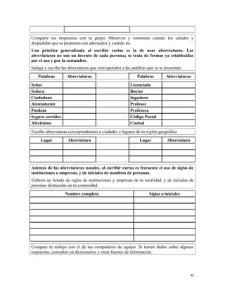 Comparte tus respuestas con tu grupo. Observen y comenten cuándo los saludos y
despedidas que se proponen son adecuados y cuándo no.
Una práctica generalizada al escribir cartas es la de usar abreviaturas. Las
abreviaturas no son un invento de cada persona; se trata de formas ya establecidas
por el uso y por la costumbre.
Indaga y escribe las abreviaturas que corresponden a las palabras que se te presentan:
Palabras Abreviaturas Palabras Abreviaturas
Señor Licenciado
Señora Doctor
Ciudadano Ingeniero
Atentamente Profesor
Posdata Profesora
Seguro servidor Código Postal
Afectísimo Ciudad
Escribe abreviaturas correspondientes a ciudades y lugares de tu región geográfica
Lugar Abreviatura Lugar Abreviatura
Además de las abreviaturas usuales, al escribir cartas es frecuente el uso de siglas de
instituciones o empresas, y de iniciales de nombres de personas.
Elabora un listado de siglas de instituciones y empresas de tu localidad, y de iniciales de
personas destacadas en tu comunidad.
Nombre completo Siglas o iniciales
Compara tu trabajo con el de tus compañeros de equipo. Si tienen dudas sobre algunas
respuestas, consulten en diccionarios y otras fuentes de información.
63
 