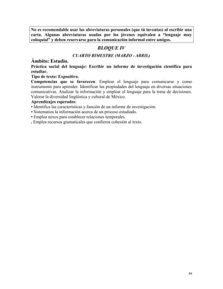 No es recomendable usar las abreviaturas personales (que tú inventas) al escribir una
carta. Algunas abreviaturas usadas por los jóvenes equivalen a “lenguaje muy
coloquial” y deben reservarse para la comunicación informal entre amigos.
BLOQUE IV
CUARTO BIMESTRE (MARZO - ABRIL)
Ámbito: Estudio.
Práctica social del lenguaje: Escribir un informe de investigación científica para
estudiar.
Tipo de texto: Expositivo.
Competencias que se favorecen: Emplear el lenguaje para comunicarse y como
instrumento para aprender. Identificar las propiedades del lenguaje en diversas situaciones
comunicativas. Analizar la información y emplear el lenguaje para la toma de decisiones.
Valorar la diversidad lingüística y cultural de México.
Aprendizajes esperados:
• Identifica las características y función de un informe de investigación.
• Sistematiza la información acerca de un proceso estudiado.
• Emplea nexos para establecer relaciones temporales.
. Emplea recursos gramaticales que confieren cohesión al texto.
64
 