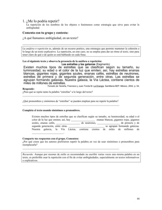 1. ¿Me lo podría repetir?
La repetición de los nombres de los objetos o fenómenos como estrategia que sirve para evitar la
ambigüedad.
Comenta con tu grupo y contesta:
¿A qué llamamos ambigüedad, en un texto?
_________________________________________________________________________
La anáfora o repetición es, además de un recurso poético, una estrategia que permite mantener la cohesión a
lo largo de un texto explicativo. La repetición, en este caso, no se emplea para dar un ritmo al texto, sino para
tener claro de qué o de quién se está hablando en cada frase.
Lee el siguiente texto y observa la presencia de la anáfora o repetición:
Las estrellas y las galaxias (fragmento)
Existen muchos tipos de estrellas que se clasifican según su tamaño, su
luminosidad, su edad o el color de la luz que emiten; así, hay estrellas enanas
blancas, gigantes rojas, gigantes azules, enanas cafés, estrellas de neutrones,
estrellas de primera y de segunda generación, entre otras. Las estrellas se
agrupan formando galaxias. Nuestra galaxia, la Vía Láctea, contiene cientos de
miles de millones de estrellas.
Tomado de: Noreña, Francisco y Juan Tonda M. La Energía. Santillana-SEP. México, 2002. p. 54.
Responde:
¿Para qué se repite tanto la palabra “estrellas” a lo largo del texto?
_________________________________________________________________________
¿Qué pronombres y sinónimos de “estrellas” se pueden emplear para no repetir la palabra?
_________________________________________________________________________
Completa el texto usando sinónimos o pronombres.
Existen muchos tipos de estrellas que se clasifican según su tamaño, su luminosidad, su edad o el
color de la luz que emiten; así, hay __________________ enanas blancas, gigantes rojas, gigantes
azules, enanas cafés, __________________ de neutrones, _________________ de primera y de
segunda generación, entre otras. ___________________________ se agrupan formando galaxias.
Nuestra galaxia, la Vía Láctea, contiene cientos de miles de millones de
________________________.
Comparte tus respuestas con el grupo. Comenten:
¿Por qué creen que los autores prefirieron repetir la palabra en vez de usar sinónimos o pronombres para
reemplazarla?
_________________________________________________________________________
Recuerda: Aunque por razones de estilo es recomendado no escribir varias veces una misma palabra en un
texto, es preferible usar la repetición con el fin de evitar ambigüedades, especialmente en textos informativos
o explicativos.
65
 