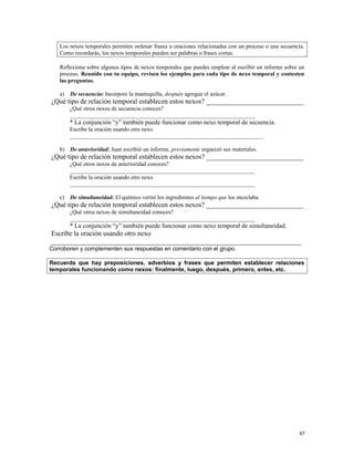 Los nexos temporales permiten ordenar frases u oraciones relacionadas con un proceso o una secuencia.
Como recordarás, los nexos temporales pueden ser palabras o frases cortas.
Reflexiona sobre algunos tipos de nexos temporales que puedes emplear al escribir un informe sobre un
proceso. Reunido con tu equipo, revisen los ejemplos para cada tipo de nexo temporal y contesten
las preguntas.
a) De secuencia: Incorpore la mantequilla, después agregue el azúcar.
¿Qué tipo de relación temporal establecen estos nexos? ____________________________
¿Qué otros nexos de secuencia conoces?
________________________________________________________________
* La conjunción “y” también puede funcionar como nexo temporal de secuencia.
Escribe la oración usando otro nexo
___________________________________________________________________
b) De anterioridad: Juan escribió un informe, previamente organizó sus materiales.
¿Qué tipo de relación temporal establecen estos nexos? ____________________________
¿Qué otros nexos de anterioridad conoces?
________________________________________________________________
Escribe la oración usando otro nexo
________________________________________________________________
c) De simultaneidad: El químico vertió los ingredientes al tiempo que los mezclaba.
¿Qué tipo de relación temporal establecen estos nexos? ____________________________
¿Qué otros nexos de simultaneidad conoces?
________________________________________________________________
* La conjunción “y” también puede funcionar como nexo temporal de simultaneidad.
Escribe la oración usando otro nexo
________________________________________________________________________
Corroboren y complementen sus respuestas en comentario con el grupo.
Recuerda que hay preposiciones, adverbios y frases que permiten establecer relaciones
temporales funcionando como nexos: finalmente, luego, después, primero, antes, etc.
67
 