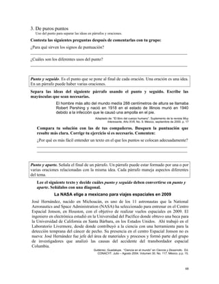 3. De puros puntos
Uso del punto para separar las ideas en párrafos y oraciones.
Contesta las siguientes preguntas después de comentarlas con tu grupo:
¿Para qué sirven los signos de puntuación?
_________________________________________________________________________
¿Cuáles son los diferentes usos del punto?
_________________________________________________________________________
Punto y seguido. Es el punto que se pone al final de cada oración. Una oración es una idea.
En un párrafo puede haber varias oraciones.
Separa las ideas del siguiente párrafo usando el punto y seguido. Escribe las
mayúsculas que sean necesarias.
El hombre más alto del mundo medía 288 centímetros de altura se llamaba
Robert Pershing y nació en 1918 en el estado de Illinois murió en 1940
debido a la infección que le causó una ampolla en el pie.
Adaptado de: “El libro del cuerpo humano”. Suplemento de la revista Muy
Interesante, Año XVII, No. 9. México, septiembre de 2000. p. 17
Compara tu solución con las de tus compañeros. Busquen la puntuación que
resulte más clara. Corrige tu ejercicio si es necesario. Comenten:
¿Por qué es más fácil entender un texto en el que los puntos se colocan adecuadamente?
______________________________________________________________________
______________________________________________________________________
Punto y aparte. Señala el final de un párrafo. Un párrafo puede estar formado por una o por
varias oraciones relacionadas con la misma idea. Cada párrafo maneja aspectos diferentes
del tema.
Lee el siguiente texto y decide cuáles punto y seguido deben convertirse en punto y
aparte. Señálalos con una diagonal.
La NASA elige a mexicano para viajes espaciales en 2009
José Hernández, nacido en Michoacán, es uno de los 11 astronautas que la National
Aeronautics and Space Administration (NASA) ha seleccionado para entrenar en el Centro
Espacial Jonson, en Houston, con el objetivo de realizar vuelos espaciales en 2009. El
ingeniero en electrónica estudió en la Universidad del Pacífico donde obtuvo una beca para
la Universidad de California en Santa Bárbara, en los Estados Unidos. Ahí trabajó en el
Laboratorio Livermore, desde donde contribuyó a la ciencia con una herramienta para la
detección temprana del cáncer de pecho. Su presencia en el centro Espacial Jonson no es
nueva: José Hernández fue jefe del área de materiales y procesos y formó parte del grupo
de investigadores que analizó las causas del accidente del transbordador espacial
Columbia.
Gutiérrez, Guadalupe. “Ciencia en el mundo” en Ciencia y Desarrollo. Ed.
CONACYT. Julio – Agosto 2004. Volumen 30. No. 117. México. p.p. 15.
68
 
