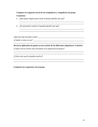 Compara tu respuesta con la de tus compañeras y compañeros de grupo.
Comenten:
• ¿Qué punto elegiste para cortar el primer párrafo; por qué?
___________________________________________________________________
___________________________________________________________________
• ¿En qué punto cortaste el segundo párrafo; por qué?
___________________________________________________________________
___________________________________________________________________
¿Qué otro tipo de punto existe? ________________________________________________
¿Cuándo o cómo se usa? _____________________________________________________
_________________________________________________________________________
Revisa la aplicación de puntos en tus escritos de las diferentes asignaturas. Contesta:
¿Cuáles son tus errores más frecuentes en la aplicación de puntos?
_________________________________________________________________________
_________________________________________________________________________
¿Cómo crees que los puedes resolver?
_________________________________________________________________________
_________________________________________________________________________
Comparte tus respuestas con el grupo.
69
 