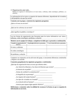2. Organización ante todo...
Maneras de organizar la información en el texto (tema y subtemas, orden cronológico, problema y su
solución).
La información de los textos se organiza de maneras diferentes, dependiendo de la temática
y del propósito con que fue escrito.
Comenta con tu grupo y contesten las siguientes preguntas:
¿Qué es el tema en un texto?
_________________________________________________________________________
¿Qué son los subtemas en un texto?
_________________________________________________________________________
¿Qué significa la palabra cronológico?
_________________________________________________________________________
Las tres formas de organización más frecuentes para los textos informativos son: tema y
subtemas, orden cronológico, problema y solución.
Reúnete con tu equipo de trabajo y completen la tabla que se presenta a continuación.
Cuando la organización del
texto es...
Al principio del texto se presenta... Y en el resto del texto se presenta...
En tema y subtemas
En orden cronológico
De problema y solución
Comparen sus respuestas con las del resto del grupo, si encuentran diferencias coméntenlas
y lleguen a un acuerdo.
Comenten grupalmente las siguientes preguntas y contéstenlas:
¿Qué tipo de organización tiene un texto que informa sobre...
...las vida de los tiburones y las clases de tiburones que existen? ________________
...la historia de un pueblo? _____________________
...formas de combatir la contaminación? _____________________
...la biografía de un personaje? ________________________
...los órganos del cuerpo humano? _____________________
...los tipos de viviendas en el mundo? ____________________
...la evolución del ser humano? _________________________
...técnicas para reparar algún aparato eléctrico? _______________________
Reflexionen y comenten sobre la utilidad de reconocer la forma en que se organiza la
información en un texto.
7
 