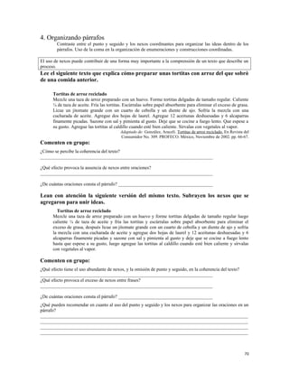 4. Organizando párrafos
Contraste entre el punto y seguido y los nexos coordinantes para organizar las ideas dentro de los
párrafos. Uso de la coma en la organización de enumeraciones y construcciones coordinadas.
El uso de nexos puede contribuir de una forma muy importante a la comprensión de un texto que describe un
proceso.
Lee el siguiente texto que explica cómo preparar unas tortitas con arroz del que sobró
de una comida anterior.
Tortitas de arroz reciclado
Mezcle una taza de arroz preparado con un huevo. Forme tortitas delgadas de tamaño regular. Caliente
¼ de taza de aceite. Fría las tortitas. Escúrralas sobre papel absorbente para eliminar el exceso de grasa.
Licue un jitomate grande con un cuarto de cebolla y un diente de ajo. Sofría la mezcla con una
cucharada de aceite. Agregue dos hojas de laurel. Agregue 12 aceitunas deshuesadas y 6 alcaparras
finamente picadas. Sazone con sal y pimienta al gusto. Deje que se cocine a fuego lento. Que espese a
su gusto. Agregue las tortitas al caldillo cuando esté bien caliente. Sírvalas con vegetales al vapor.
Adaptado de: González, Araceli. Tortitas de arroz reciclado. En Revista del
Consumidor No. 309. PROFECO. México, Noviembre de 2002. pp. 66-67.
Comenten en grupo:
¿Cómo se percibe la coherencia del texto?
_________________________________________________________________________
¿Qué efecto provoca la ausencia de nexos entre oraciones?
_________________________________________________________________________
¿De cuántas oraciones consta el párrafo? ________________________________________
Lean con atención la siguiente versión del mismo texto. Subrayen los nexos que se
agregaron para unir ideas.
Tortitas de arroz reciclado
Mezcle una taza de arroz preparado con un huevo y forme tortitas delgadas de tamaño regular luego
caliente ¼ de taza de aceite y fría las tortitas y escúrralas sobre papel absorbente para eliminar el
exceso de grasa, después licue un jitomate grande con un cuarto de cebolla y un diente de ajo y sofría
la mezcla con una cucharada de aceite y agregue dos hojas de laurel y 12 aceitunas deshuesadas y 6
alcaparras finamente picadas y sazone con sal y pimienta al gusto y deje que se cocine a fuego lento
hasta que espese a su gusto, luego agregue las tortitas al caldillo cuando esté bien caliente y sírvalas
con vegetales al vapor.
Comenten en grupo:
¿Qué efecto tiene el uso abundante de nexos, y la omisión de punto y seguido, en la coherencia del texto?
_________________________________________________________________________
¿Qué efecto provoca el exceso de nexos entre frases?
_________________________________________________________________________
¿De cuántas oraciones consta el párrafo? ________________________________________
¿Qué pueden recomendar en cuanto al uso del punto y seguido y los nexos para organizar las oraciones en un
párrafo?
________________________________________________________________________________________
________________________________________________________________________________________
________________________________________________________________________________________
________________________________________________________________________________________
70
 
