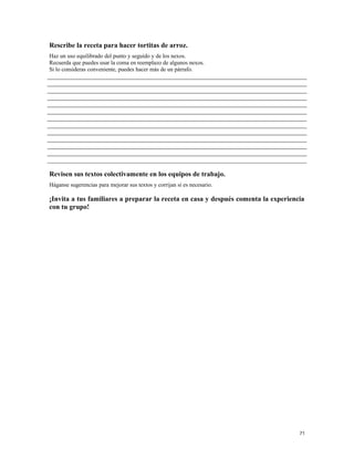 Rescribe la receta para hacer tortitas de arroz.
Haz un uso equilibrado del punto y seguido y de los nexos.
Recuerda que puedes usar la coma en reemplazo de algunos nexos.
Si lo consideras conveniente, puedes hacer más de un párrafo.
Revisen sus textos colectivamente en los equipos de trabajo.
Háganse sugerencias para mejorar sus textos y corrijan si es necesario.
¡Invita a tus familiares a preparar la receta en casa y después comenta la experiencia
con tu grupo!
71
 