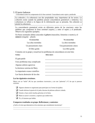 5. El perro ladraron
Concordancia entre los componentes de la frase nominal. Concordancia entre sujeto y predicado.
La cohesión y la coherencia son dos propiedades muy importantes de los textos. La
cohesión existe cuando las palabras poseen concordancia gramatical y sintáctica. La
coherencia se refiere a la lógica de la información que se presenta. Sin cohesión se
pierde la coherencia.
La concordancia gramatical existe en diferentes partes de las oraciones: entre las
palabras que componen la frase nominal (sujeto), y entre el sujeto y el predicado.
Observa los siguientes ejemplos.
En frases nominales deben concordar el género (masculino, femenino o neutro) y el
número (singular – plural).
Sí concuerdan No concuerdan
Las altas montañas La altos montañas
Un pensamiento claro Una pensamiento claros
El libro gordo Los libro gorda
Comenta con tu grupo y resuelvan los problemas de concordancia en esta lista:
Si dice: Debe decir:
El gata pardo
Unos problemas muy complicado
Algunas señores agresivas
La hermoso sonrisas de Mary.
La importante avance científico
Las fuerza destructor de las olas
Lee las siguientes oraciones.
Marca con un “tache” () las que consideres incorrectas y con una “palomita” () las que te parecen
correctas.
 Algunos alumnos te organizaste para participar en el torneo de ajedrez.
 Cuando abrimos la puerta de la jaula, decenas de palomas salieron volando.
 Ernesto y Juan comió muchas golosinas en la fiesta.
 María se acercó a nosotros y supimos que estaba triste.
 Tú y él tenemos que hablar.
Comparen resultados en grupo. Reflexionen y contesten:
¿Cuál es el error que detectaron en las oraciones que consideraron incorrectas?
_________________________________________________________________________
_________________________________________________________________________
72
 