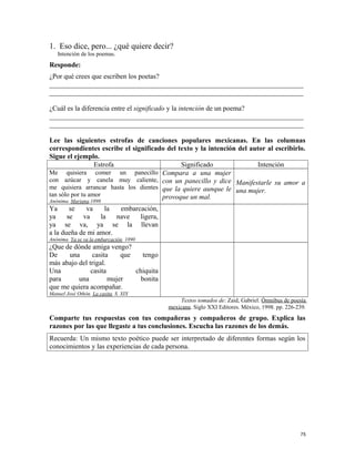 1. Eso dice, pero... ¿qué quiere decir?
Intención de los poemas.
Responde:
¿Por qué crees que escriben los poetas?
_________________________________________________________________________
_________________________________________________________________________
¿Cuál es la diferencia entre el significado y la intención de un poema?
_________________________________________________________________________
_________________________________________________________________________
Lee las siguientes estrofas de canciones populares mexicanas. En las columnas
correspondientes escribe el significado del texto y la intención del autor al escribirlo.
Sigue el ejemplo.
Estrofa Significado Intención
Me quisiera comer un panecillo
con azúcar y canela muy caliente,
me quisiera arrancar hasta los dientes
tan sólo por tu amor
Anónima. Mariana.1898
Compara a una mujer
con un panecillo y dice
que la quiere aunque le
provoque un mal.
Manifestarle su amor a
una mujer.
Ya se va la embarcación,
ya se va la nave ligera,
ya se va, ya se la llevan
a la dueña de mi amor.
Anónima. Ya se va la embarcación. 1890
¿Que de dónde amiga vengo?
De una casita que tengo
más abajo del trigal.
Una casita chiquita
para una mujer bonita
que me quiera acompañar.
Manuel José Othón. La casita. S. XIX
Textos tomados de: Zaid, Gabriel. Ómnibus de poesía
mexicana. Siglo XXI Editores. México, 1998. pp. 226-239.
Comparte tus respuestas con tus compañeras y compañeros de grupo. Explica las
razones por las que llegaste a tus conclusiones. Escucha las razones de los demás.
Recuerda: Un mismo texto poético puede ser interpretado de diferentes formas según los
conocimientos y las experiencias de cada persona.
75
 