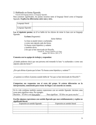 2. Hablando en forma figurada.
Función del lenguaje literal y el lenguaje figurado.
Para construir significados, los poetas recurren tanto al lenguaje literal como al lenguaje
figurado. Explica las diferencias entre uno y otro.
Lenguaje literal
Lenguaje figurado
Lee el siguiente poema; en él se habla de los efectos de mirar la luna con un lenguaje
figurado.
La luna (fragmento)
Jaime Sabines
La luna se puede tomar a cucharadas
o como una cápsula cada dos horas.
Es buena como hipnótico y sedante
y también alivia
a los que se han intoxicado de filosofía.
Tomado de : Fonseca, Rodolfo et al. Circo
poético. SM. México, 2003. p. 76
Comenta con tu equipo de trabajo y respondan:
¿Cuándo podemos decir que una persona está tomando la luna “a cucharadas o como una
cápsula cada dos horas”?
_________________________________________________________________________
¿Por qué afirma el poeta que la luna “Es buena como hipnótico y sedante”?
_________________________________________________________________________
¿A quienes se refiere el poema cuando habla de “los que se han intoxicado de filosofía”?
________________________________________________________________________
Compartan sus respuestas con el resto del grupo. Si existen diferencias en la
interpretación, coméntenlo para tratar de llegar a un acuerdo en común.
En la vida cotidiana también usamos expresiones con un sentido figurado: decimos unas
cosas para significar otras. Por ejemplo:
Decimos: “El libro está bien padre”. Para significar: “El libro me gusta mucho”
Escribe algunas expresiones con sentido figurado que uses cotidianamente y explica su
significado literal.
Expresión en sentido figurado Expresión en sentido literal
76
 