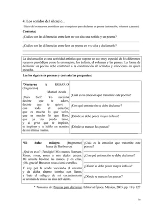 4. Los sonidos del silencio...
Efecto de los recursos prosódicos que se requieren para declamar un poema (entonación, volumen y pausas).
Contesta:
¿Cuáles son las diferencias entre leer en voz alta una noticia y un poema?
_________________________________________________________________________
¿Cuáles son las diferencias entre leer un poema en voz alta y declamarlo?
_________________________________________________________________________
_________________________________________________________________________
La declamación es una actividad artística que supone un uso muy especial de los diferentes
recursos prosódicos como la entonación, los énfasis, el volumen y las pausas. La forma de
declamar un poema debe contribuir a la construcción de sentidos y emociones en quien
escucha.
Lee los siguientes poemas y contesta las preguntas:
*Nocturno A ROSARIO
(fragmento)
Manuel Acuña
¡Pues bien! Yo necesito
decirte que te adoro,
decirte que te quiero
con todo el corazón;
que es mucho lo que sufro,
que es mucho lo que lloro,
que ya no puedo tanto,
y al grito que te imploro,
te imploro y te hablo en nombre
de mi última ilusión.
¿Cuál es la emoción que transmite este poema?
___________________________________________
¿Con qué entonación se debe declamar?
___________________________________________
¿Dónde se debe poner mayor énfasis?
___________________________________________
¿Dónde se marcan las pausas?
__________________________________________
*El dulce milagro (fragmento)
Juana de Ibarbourou
¿Qué es esto? ¡Prodigio! Mis manos florecen.
Rosas, rosas, rosas a mis dedos crecen.
Mi amante besóme las manos, y en ellas,
¡Oh, gracia! Brotaron rosas como estrellas.
Y voy por la senda voceando el encanto
y de dicha alterno sonrisa con llanto,
y bajo el milagro de mi encantamiento
se aroman de rosas las alas del viento.
¿Cuál es la emoción que transmite este
poema?
___________________________________
¿Con qué entonación se debe declamar?
___________________________________
¿Dónde se debe poner mayor énfasis?
___________________________________
¿Dónde se marcan las pausas?
___________________________________
* Tomados de: Poesías para declamar. Editorial Época. México, 2005. pp. 19 y 127
79
 