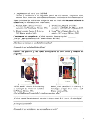 3. Las partes de un texto y su utilidad
Funciones y características de los componentes gráficos del texto (apartados, subapartados, títulos,
subtítulos, índices, ilustraciones, gráficas y tablas). Propósitos y características de las fichas bibliográficas.
Supón que tienes que realizar una indagación para una clase sobre las características de
los volcanes y te encuentras estos cuatro libros:
a. Guillén, Fedro. México: recursos
naturales. SEP-Santillana. México, 2002.
c. Rivera Ávila, Miguel. El cambio
climático. CONACULTA. México, 1999.
b. Pinna, Lorenzo. Dentro de la tierra.
SEP-Diana. México, 2002.
d
.
Seara Valero, Manuel. El origen del
hombre. SEP-Anaya. México, 2002.
Comenta con tus compañeros: ¿Cuál de los cuatro libros escogerían? ________
¿Por qué? ¿Qué podemos deducir a partir del título del libro?
_________________________________________________________________________
¿Qué datos se incluyen en una ficha bibliográfica?
_________________________________________________________________________
¿Para qué sirven las fichas bibliográficas?
_________________________________________________________________________
Observa las portadas y las fichas bibliográficas de estos libros y contesta las
preguntas:
1. 2.
Stefani, Marta. Historia de la ciencia y
la tecnología: La revolución científica.
SEP-Diana. México, 2002.
Fraioli, Luca. Historia de la ciencia y la
tecnología: El siglo de la ciencia. SEP-
Diana. México, 2002.
¿Qué utilidad tienen los subtítulos?, ¿qué nos permiten saber?
_________________________________________________________________________
¿Cuál de los dos libros trata sobre los avances más recientes de la ciencia y la tecnología?
_________________________________________________________________________
¿Cómo puedes saberlo?
_________________________________________________________________________
¿Para qué sirven las imágenes que acompañan a un texto?
_________________________________________________________________________
8
 