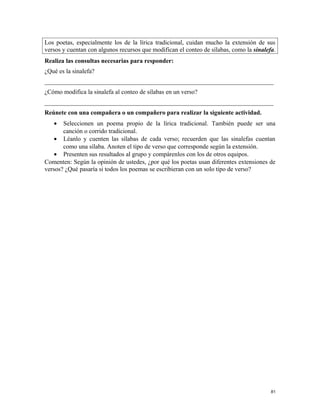 Los poetas, especialmente los de la lírica tradicional, cuidan mucho la extensión de sus
versos y cuentan con algunos recursos que modifican el conteo de sílabas, como la sinalefa.
Realiza las consultas necesarias para responder:
¿Qué es la sinalefa?
_________________________________________________________________________
¿Cómo modifica la sinalefa al conteo de sílabas en un verso?
_________________________________________________________________________
Reúnete con una compañera o un compañero para realizar la siguiente actividad.
• Seleccionen un poema propio de la lírica tradicional. También puede ser una
canción o corrido tradicional.
• Léanlo y cuenten las sílabas de cada verso; recuerden que las sinalefas cuentan
como una sílaba. Anoten el tipo de verso que corresponde según la extensión.
• Presenten sus resultados al grupo y compárenlos con los de otros equipos.
Comenten: Según la opinión de ustedes, ¿por qué los poetas usan diferentes extensiones de
versos? ¿Qué pasaría si todos los poemas se escribieran con un solo tipo de verso?
81
 