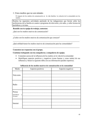 1. Unos medios que no son mitades
El impacto de los medios de comunicación en la vida familiar. La relación de la comunidad con los
medios.
Realiza las siguientes actividades partiendo de las indagaciones que hiciste sobre las
preferencias de tu familia en cuanto a programas de televisión y de radio, y sobre lectura de
periódicos y revistas.
Reunido con tu equipo de trabajo, contesten:
¿Qué son los medios masivos de comunicación?
_________________________________________________________________________
¿Cuáles son los medios masivos de comunicación que conocen?
_________________________________________________________________________
¿Qué utilidad tienen los medios masivos de comunicación para las comunidades?
_________________________________________________________________________
Comenten sus respuestas con el grupo.
Continúa trabajando con tus compañeras y compañeros de equipo.
• Comenten acerca de la influencia de los medios en la vida de la comunidad.
• Identifiquen aspectos positivos y negativos (cosas buenas y cosas malas) de esa
influencia y llenen la siguiente tabla con esa información (pueden repetirse).
Influencia de los medios masivos de comunicación en la comunidad
Medio Aspectos positivos Aspectos negativos
Televisión
Radio
Prensa
(periódicos y
revistas)
Internet
83
 