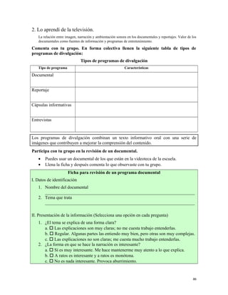 2. Lo aprendí de la televisión.
La relación entre imagen, narración y ambientación sonora en los documentales y reportajes. Valor de los
documentales como fuentes de información y programas de entretenimiento.
Comenta con tu grupo. En forma colectiva llenen la siguiente tabla de tipos de
programas de divulgación:
Tipos de programas de divulgación
Tipo de programa Características
Documental
Reportaje
Cápsulas informativas
Entrevistas
Los programas de divulgación combinan un texto informativo oral con una serie de
imágenes que contribuyen a mejorar la comprensión del contenido.
Participa con tu grupo en la revisión de un documental.
• Puedes usar un documental de los que están en la videoteca de la escuela.
• Llena la ficha y después comenta lo que observaste con tu grupo.
Ficha para revisión de un programa documental
I. Datos de identificación
1. Nombre del documental
___________________________________________________________________
2. Tema que trata
___________________________________________________________________
II. Presentación de la información (Selecciona una opción en cada pregunta)
1. ¿El tema se explica de una forma clara?
a.  Las explicaciones son muy claras; no me cuesta trabajo entenderlas.
b.  Regular. Algunas partes las entiendo muy bien, pero otras son muy complejas.
c.  Las explicaciones no son claras; me cuesta mucho trabajo entenderlas.
2. ¿La forma en que se hace la narración es interesante?
a.  Sí es muy interesante. Me hace mantenerme muy atento a lo que explica.
b.  A ratos es interesante y a ratos es monótona.
c.  No es nada interesante. Provoca aburrimiento.
86
 