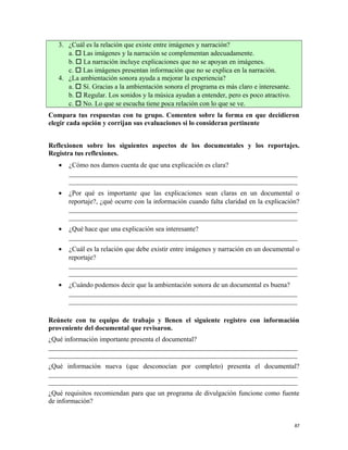 3. ¿Cuál es la relación que existe entre imágenes y narración?
a.  Las imágenes y la narración se complementan adecuadamente.
b.  La narración incluye explicaciones que no se apoyan en imágenes.
c.  Las imágenes presentan información que no se explica en la narración.
4. ¿La ambientación sonora ayuda a mejorar la experiencia?
a.  Sí. Gracias a la ambientación sonora el programa es más claro e interesante.
b.  Regular. Los sonidos y la música ayudan a entender, pero es poco atractivo.
c.  No. Lo que se escucha tiene poca relación con lo que se ve.
Compara tus respuestas con tu grupo. Comenten sobre la forma en que decidieron
elegir cada opción y corrijan sus evaluaciones si lo consideran pertinente
Reflexionen sobre los siguientes aspectos de los documentales y los reportajes.
Registra tus reflexiones.
• ¿Cómo nos damos cuenta de que una explicación es clara?
___________________________________________________________________
___________________________________________________________________
• ¿Por qué es importante que las explicaciones sean claras en un documental o
reportaje?, ¿qué ocurre con la información cuando falta claridad en la explicación?
___________________________________________________________________
___________________________________________________________________
• ¿Qué hace que una explicación sea interesante?
___________________________________________________________________
• ¿Cuál es la relación que debe existir entre imágenes y narración en un documental o
reportaje?
___________________________________________________________________
___________________________________________________________________
• ¿Cuándo podemos decir que la ambientación sonora de un documental es buena?
___________________________________________________________________
___________________________________________________________________
Reúnete con tu equipo de trabajo y llenen el siguiente registro con información
proveniente del documental que revisaron.
¿Qué información importante presenta el documental?
_________________________________________________________________________
_________________________________________________________________________
¿Qué información nueva (que desconocían por completo) presenta el documental?
_________________________________________________________________________
_________________________________________________________________________
¿Qué requisitos recomiendan para que un programa de divulgación funcione como fuente
de información?
87
 