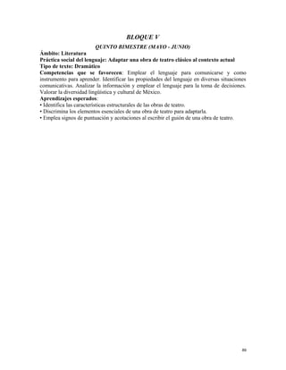 BLOQUE V
QUINTO BIMESTRE (MAYO - JUNIO)
Ámbito: Literatura
Práctica social del lenguaje: Adaptar una obra de teatro clásico al contexto actual
Tipo de texto: Dramático
Competencias que se favorecen: Emplear el lenguaje para comunicarse y como
instrumento para aprender. Identificar las propiedades del lenguaje en diversas situaciones
comunicativas. Analizar la información y emplear el lenguaje para la toma de decisiones.
Valorar la diversidad lingüística y cultural de México.
Aprendizajes esperados:
• Identifica las características estructurales de las obras de teatro.
• Discrimina los elementos esenciales de una obra de teatro para adaptarla.
• Emplea signos de puntuación y acotaciones al escribir el guión de una obra de teatro.
89
 
