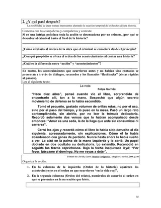 2. ¿Y qué pasó después?
La posibilidad de crear tramas interesantes alterando la sucesión temporal de los hechos de una historia.
Comenta con tus compañeras y compañeros y contesta:
Si en una intriga policiaca toda la acción se desencadena por un crimen, ¿por qué se
descubre al criminal hasta el final de la historia?
_________________________________________________________________________
_________________________________________________________________________
¿Cómo afectaría al interés de la obra que el criminal se conociera desde el principio?
_________________________________________________________________________
¿Con qué propósito se altera el orden de los acontecimientos al contar una historia?
_________________________________________________________________________
¿Cuál es la diferencia entre “acción” y “acontecimientos”?
_________________________________________________________________________
En teatro, los acontecimientos que ocurrieron antes y no habían sido contados se
presentan a través de diálogos, recuerdos y los llamados “flashbacks” (vistas rápidas
al pasado).
Lee el siguiente texto:
La nota
Felipe Garrido
“Hace diez años”, pensó cuando vio el libro, sorprendido de
encontrarlo allí, tan a la mano. Sospechó que algún secreto
movimiento de defensa se lo había escondido.
Tomó el pequeño, gastado volumen de orillas rotas, no por el uso,
sino por el paso del tiempo, y lo puso en la mesa. Pasó un largo rato
contemplándolo, sin abrirlo, por no leer la trémula dedicatoria.
Recordó solamente dos versos que lo habían acompañado desde
entonces: “Amar es una seda, la de la llaga que arde sin consumirse ni
cerrarse”.
Cerró los ojos y recordó cómo el libro le había sido devuelto al día
siguiente, apresuradamente, sin explicaciones. Cómo él lo había
abandonado con ganas de perderlo. Nunca hasta ahora lo había vuelto
a ver. Lo alzó en la palma de la mano izquierda y lo abrió. Un papel
doblado en dos ocultaba su dedicatoria. Lo extendió. Reconoció en
seguida los trazos caprichosos. Bajo la fecha inequívoca leyó: “Por
favor, búscame el domingo. No me vayas a dejar”.
Tomado de: Zavala, Lauro. Relatos vertiginosos. Alfaguara. México, 2000. p. 88
Organiza la acción.
1. En la columna de la izquierda (Orden de la historia) aparecen los
acontecimientos en el orden en que ocurrieron “en la vida real”.
2. En la segunda columna (Orden del relato), numéralos de acuerdo al orden en
que se presentan en la narración que leíste.
92
 