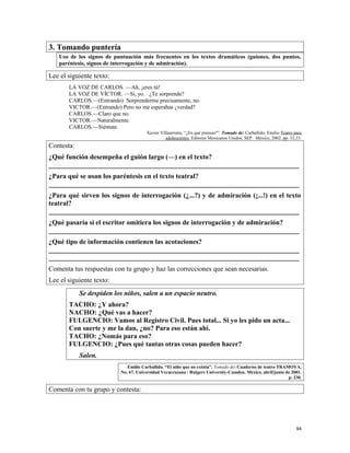 3. Tomando puntería
Uso de los signos de puntuación más frecuentes en los textos dramáticos (guiones, dos puntos,
paréntesis, signos de interrogación y de admiración).
Lee el siguiente texto:
LA VOZ DE CARLOS. —Ah, ¡eres tú!
LA VOZ DE VÍCTOR. —Sí, yo. ¿Te sorprende?
CARLOS.—(Entrando) Sorprenderme precisamente, no.
VICTOR.—(Entrando) Pero no me esperabas ¿verdad?
CARLOS.—Claro que no.
VICTOR.—Naturalmente.
CARLOS.—Siéntate.
Xavier Villaurrutia, “¿En qué piensas?”. Tomado de: Carballido, Emilio Teatro para
adolescentes. Editores Mexicanos Unidos, SEP. México, 2002. pp. 32,33.
Contesta:
¿Qué función desempeña el guión largo (—) en el texto?
_________________________________________________________________________
¿Para qué se usan los paréntesis en el texto teatral?
_________________________________________________________________________
¿Para qué sirven los signos de interrogación (¿...?) y de admiración (¡...!) en el texto
teatral?
_________________________________________________________________________
¿Qué pasaría si el escritor omitiera los signos de interrogación y de admiración?
_________________________________________________________________________
¿Qué tipo de información contienen las acotaciones?
_________________________________________________________________________
_________________________________________________________________________
Comenta tus respuestas con tu grupo y haz las correcciones que sean necesarias.
Lee el siguiente texto:
Se despiden los niños, salen a un espacio neutro.
TACHO: ¿Y ahora?
NACHO: ¿Qué vas a hacer?
FULGENCIO: Vamos al Registro Civil. Pues total... Si yo les pido un acta...
Con suerte y me la dan, ¿no? Para eso están ahí.
TACHO: ¿Nomás para eso?
FULGENCIO: ¿Pues qué tantas otras cosas pueden hacer?
Salen.
Emilio Carballido. “El niño que no existía”. Tomado de: Cuaderno de teatro TRAMOYA,
No. 67. Universidad Veracruzana / Rutgers University-Camden. México, abril/junio de 2001.
p. 230.
Comenta con tu grupo y contesta:
94
 