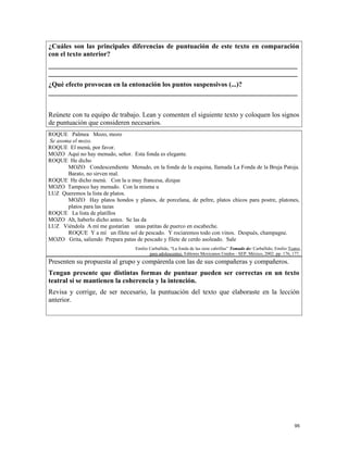 ¿Cuáles son las principales diferencias de puntuación de este texto en comparación
con el texto anterior?
_________________________________________________________________________
_________________________________________________________________________
¿Qué efecto provocan en la entonación los puntos suspensivos (...)?
_________________________________________________________________________
Reúnete con tu equipo de trabajo. Lean y comenten el siguiente texto y coloquen los signos
de puntuación que consideren necesarios.
ROQUE Palmea Mozo, mozo
Se asoma el mozo.
ROQUE El menú, por favor.
MOZO Aquí no hay menudo, señor. Esta fonda es elegante.
ROQUE He dicho
MOZO Condescendiente Menudo, en la fonda de la esquina, llamada La Fonda de la Bruja Patoja.
Barato, no sirven mal.
ROQUE He dicho menú. Con la u muy francesa, dizque
MOZO Tampoco hay menudo. Con la misma u
LUZ Queremos la lista de platos.
MOZO Hay platos hondos y planos, de porcelana, de peltre, platos chicos para postre, platones,
platos para las tazas
ROQUE La lista de platillos
MOZO Ah, haberlo dicho antes. Se las da
LUZ Viéndola A mí me gustarían unas patitas de puerco en escabeche.
ROQUE Y a mí un filete sol de pescado. Y rociaremos todo con vinos. Después, champagne.
MOZO Grita, saliendo Prepara patas de pescado y filete de cerdo asoleado. Sale
Emilio Carballido, “La fonda de las siete cabrillas” Tomado de: Carballido, Emilio Teatro
para adolescentes. Editores Mexicanos Unidos - SEP. México, 2002. pp. 176, 177.
Presenten su propuesta al grupo y compárenla con las de sus compañeras y compañeros.
Tengan presente que distintas formas de puntuar pueden ser correctas en un texto
teatral si se mantienen la coherencia y la intención.
Revisa y corrige, de ser necesario, la puntuación del texto que elaboraste en la lección
anterior.
95
 