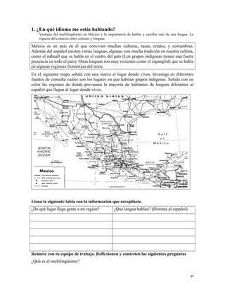 1. ¿En qué idioma me estás hablando?
Ventajas del multilingüismo en México y la importancia de hablar y escribir más de una lengua. La
riqueza del contacto entre culturas y lenguas.
México es un país en el que conviven muchas culturas, razas, credos, y costumbres.
Además del español existen varias lenguas, algunas con mucha tradición en nuestra cultura,
como el náhuatl que se habla en el centro del país (Los grupos indígenas tienen una fuerte
presencia en todo el país). Otras lenguas son muy recientes como el espanglish que se habla
en algunas regiones fronterizas del norte.
En el siguiente mapa señala con una marca el lugar donde vives. Investiga en diferentes
fuentes de consulta cuáles son los lugares en que habitan grupos indígenas. Señala con un
color las regiones de donde provienen la mayoría de hablantes de lenguas diferentes al
español que llegan al lugar donde vives.
Llena la siguiente tabla con la información que recopilaste.
¿De qué lugar llega gente a mi región? ¿Qué lengua hablan? (Distinta al español)
Reúnete con tu equipo de trabajo. Reflexionen y contesten las siguientes preguntas
¿Qué es el multilingüísmo?
97
 