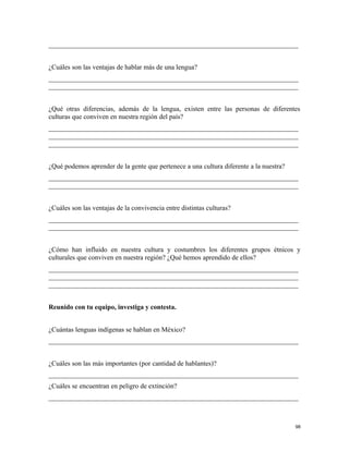 _________________________________________________________________________
¿Cuáles son las ventajas de hablar más de una lengua?
_________________________________________________________________________
_________________________________________________________________________
¿Qué otras diferencias, además de la lengua, existen entre las personas de diferentes
culturas que conviven en nuestra región del país?
_________________________________________________________________________
_________________________________________________________________________
_________________________________________________________________________
¿Qué podemos aprender de la gente que pertenece a una cultura diferente a la nuestra?
_________________________________________________________________________
_________________________________________________________________________
¿Cuáles son las ventajas de la convivencia entre distintas culturas?
_________________________________________________________________________
_________________________________________________________________________
¿Cómo han influido en nuestra cultura y costumbres los diferentes grupos étnicos y
culturales que conviven en nuestra región? ¿Qué hemos aprendido de ellos?
_________________________________________________________________________
_________________________________________________________________________
_________________________________________________________________________
Reunido con tu equipo, investiga y contesta.
¿Cuántas lenguas indígenas se hablan en México?
_________________________________________________________________________
¿Cuáles son las más importantes (por cantidad de hablantes)?
_________________________________________________________________________
¿Cuáles se encuentran en peligro de extinción?
_________________________________________________________________________
98
 