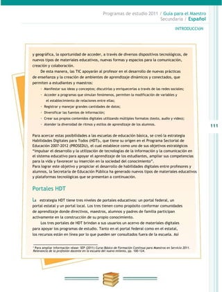 Programas de estudio 2011 / Guía para el Maestro
                                                                           Secundaria / Español

                                                                                                   INTRODUCCIóN




y geográfica, la oportunidad de acceder, a través de diversos dispositivos tecnológicos, de
nuevos tipos de materiales educativos, nuevas formas y espacios para la comunicación,
creación y colaboración.
     De esta manera, las TIC apoyarán al profesor en el desarrollo de nuevas prácticas
de enseñanza y la creación de ambientes de aprendizaje dinámicos y conectados, que
permiten a estudiantes y maestros:
     · Manifestar sus ideas y conceptos; discutirlas y enriquecerlas a través de las redes sociales;
     · Acceder a programas que simulan fenómenos, permiten la modificación de variables y
         el establecimiento de relaciones entre ellas;
     · Registrar y manejar grandes cantidades de datos;
     · Diversificar las fuentes de información;
     · Crear sus propios contenidos digitales utilizando múltiples formatos (texto, audio y video);
     · Atender la diversidad de ritmos y estilos de aprendizaje de los alumnos.                                   111

Para acercar estas posibilidades a las escuelas de educación básica, se creó la estrategia
Habilidades Digitales para Todos (HDT)2, que tiene su origen en el Programa Sectorial de
Educación 2007-2012 (PROSEDU), el cual establece como uno de sus objetivos estratégicos
“impulsar el desarrollo y la utilización de tecnologías de la información y la comunicación en
el sistema educativo para apoyar el aprendizaje de los estudiantes, ampliar sus competencias
para la vida y favorecer su inserción en la sociedad del conocimiento”.
Para lograr este objetivo y propiciar el desarrollo de habilidades digitales entre profesores y
alumnos, la Secretaría de Educación Pública ha generado nuevos tipos de materiales educativos
y plataformas tecnológicas que se presentan a continuación.


Portales HDT
La  estrategia HDT tiene tres niveles de portales educativos: un portal federal, un
portal estatal y un portal local. Los tres tienen como propósito conformar comunidades
de aprendizaje donde directivos, maestros, alumnos y padres de familia participan
activamente en la construcción de su propio conocimiento.
     Los tres portales de HDT brindan a sus usuarios un acervo de materiales digitales
para apoyar los programas de estudio. Tanto en el portal federal como en el estatal,
los recursos están en línea por lo que pueden ser consultados fuera de la escuela. Así


2
 Para ampliar información véase: SEP (2011) Curso Básico de Formación Continua para Maestros en Servicio 2011.
Relevancia de la profesión docente en la escuela del nuevo milenio, pp. 100-124.
 