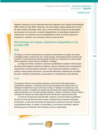 Programas de estudio 2011 / Guía para el Maestro
                                                                   Secundaria / Español

                                                                                    INTRODUCCIóN




digitales; interactuar con los materiales educativos digitales como: Objetos de Aprendizaje
(ODA), Planes de clase (PDC) y Reactivos, así como realizar trabajo colaborativo a través
de redes sociales como blogs, wikis, foros y la herramienta de proyecto de aprendizaje.
Así promueve en los alumnos, el estudio independiente y el aprendizaje colaborativo;
mientras que a los docentes, les da la posibilidad de innovar su práctica educativa e
interactuar y compartir con sus alumnos, dentro y fuera del aula.


Herramientas de trabajo colaborativo disponibles en los
portales HDT
Blogs

Un blog es un sitio de internet que se actualiza constantemente y recopila de manera
cronológica textos o artículos de uno o varios autores, encontrando primero el texto más           113
reciente. En cada artículo los lectores pueden escribir sus comentarios y el autor puede
darles respuesta, de esta forma se establece un diálogo.
     Los blogs nos brinda a maestros y alumnos la posibilidad de compartir diversos tipos
de textos donde podemos identificar problemas, aportar elementos para comprenderlos,
interpretarlos y brindar posibles soluciones, lo que además de ayudarnos a producir y
publicar nuestra propia información, nos permiten desarrollar competencias de análisis,
discusión, reflexión y participación, pues pueden ser comentados por otras personas.

Foros

Son espacios donde se intercambian opiniones o información sobre algún tema o
problemática específica. La diferencia entre esta herramienta de comunicación y la
mensajería instantánea es que en los foros no hay un “diálogo” en tiempo real, sino
asíncrono, es decir, se publica una opinión que será leída más tarde por alguien quien
puede comentarla o no. Los foros permiten expresar, analizar, confrontar y discutir ideas y
conceptos en relación con temas específicos de interés para un grupo de personas.
     A través de los foros de los portales HDT, maestros y alumnos tienen la posibilidad
de discutir acerca de diversos temas sociales o escolares que les permiten participar
activamente, a través del intercambio de experiencias y puntos de vista que fomentan
la pluralidad de ideas, el respeto a la diversidad, la convivencia armoniosa y aportan
elementos para su formación como individuos críticos y responsables.
 