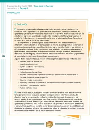 Programas de estudio 2011 / Guía para el Maestro
      Secundaria / Español

      INTRODUCCIóN




             f) Evaluación

             El docente es el encargado de la evaluación de los aprendizajes de los alumnos de
             Educación Básica y por tanto, es quien realiza el seguimiento, crea oportunidades de
             aprendizaje y hace las modificaciones necesarias en su práctica de enseñanza para que los
             estudiantes logren los aprendizajes establecidos en el presente Plan y los programas de
             estudio 2011. Por tanto, es el responsable de llevar a la práctica el enfoque formativo e
             inclusivo de la evaluación de los aprendizajes.
                  El seguimiento al aprendizaje de los estudiantes se lleva a cabo mediante la
             obtención e interpretación de evidencias sobre el mismo. Éstas le permiten contar con el
             conocimiento necesario para identificar tanto los logros como los factores que influyen o
             dificultan el aprendizaje de los estudiantes, para brindarles retroalimentación y generar
             oportunidades de aprendizaje acordes con sus niveles de logro. Para ello, es necesario
             identificar las estrategias y los instrumentos adecuados al nivel de desarrollo y aprendizaje
116          de los estudiantes, así como al aprendizaje que se espera.
             Algunos de los instrumentos que pueden utilizarse para la obtención de evidencias son:
                 · Rúbrica o matriz de verificación;
                 · Listas de cotejo o control;
                 · Registro anecdótico o anecdotario;
                 · Observación directa;
                 · Producciones escritas y gráficas;
                 · Proyectos colectivos de búsqueda de información, identificación de problemáticas y
                     formulación de alternativas de solución;
                 · Esquemas y mapas conceptuales;
                 · Registros y cuadros de actitudes de los estudiantes observadas en actividades colectivas;
                 · Portafolios y carpetas de los trabajos.
                 · Pruebas escritas u orales.

             Durante el ciclo escolar, el docente realiza o promueve diversos tipos de evaluaciones
             tanto por el momento en que se realizan, como por quienes intervienen en ella. En
             el primer caso se encuentran las evaluaciones diagnósticas, cuyo fin es conocer los
             saberes previos de sus estudiantes e identificar posibles dificultades que enfrentarán los
             alumnos con los nuevos aprendizajes; las formativas, realizadas durante los procesos de
             aprendizaje y enseñanza para valorar los avances y el proceso de movilización de saberes;
             y las sumativas, que tienen como fin tomar decisiones relacionadas con la acreditación, en
             el caso de la educación primaria y secundaria, no así en la educación preescolar, en donde
             la acreditación se obtendrá por el hecho de haberla cursado.
 