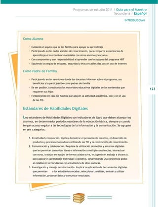 Programas de estudio 2011 / Guía para el Maestro
                                                                       Secundaria / Español

                                                                                                INTRODUCCIóN




Como Alumno

    · Cuidando el equipo que se les facilita para apoyar su aprendizaje
    · Participando en las redes sociales de conocimiento, para compartir experiencias de
        aprendizaje e intercambiar materiales con otros alumnos y escuelas
    · Con compromiso y con responsabilidad al aprender con los apoyos del programa HDT
    · Siguiendo las reglas de etiqueta, seguridad y ética establecidas para el uso de Internet

Como Padre de Familia

    · Participando en las reuniones donde los docentes informan sobre el programa, sus
        beneficios y la participación como padres de familia
    · De ser posible, consultando los materiales educativos digitales de los contenidos que
                                                                                                               123
        requieren sus hijos
    · Fortaleciendo en casa los hábitos que apoyen la actividad académica, con y sin el uso
        de las TIC.


Estándares de Habilidades Digitales

Los estándares de Habilidades Digitales son indicadores de logro que deben alcanzar los
alumnos, en determinados periodos escolares de la educación básica, siempre y cuando
tengan acceso regular a las tecnologías de la información y la comunicación. Se agrupan
en seis categorías:


    1. Creatividad e innovación. Implica demostrar el pensamiento creativo, el desarrollo de
        productos y procesos innovadores utilizando las TIC y la construcción de conocimiento.
    2. Comunicación y colaboración. Requiere la utilización de medios y entornos digitales
        que les permitan comunicar ideas e información a múltiples audiencias, interactuar
        con otros, trabajar en equipo de forma colaborativa, incluyendo el trabajo a distancia,
        para apoyar el aprendizaje individual y colectivo, desarrollando una conciencia global
        al establecer la vinculación con estudiantes de otras culturas.
    3. Investigación y manejo de información. Implica la aplicación de herramientas digitales
        que permitan     a los estudiantes recabar, seleccionar, analizar, evaluar y utilizar
        información, procesar datos y comunicar resultados.
 