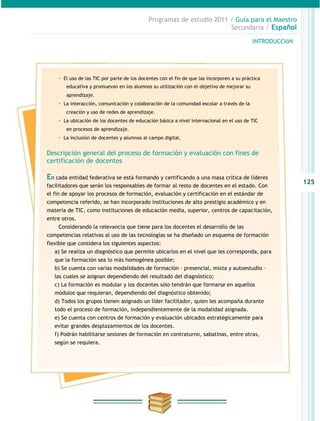 Programas de estudio 2011 / Guía para el Maestro
                                                                       Secundaria / Español

                                                                                            INTRODUCCIóN




    · El uso de las TIC por parte de los docentes con el fin de que las incorporen a su práctica
        educativa y promuevan en los alumnos su utilización con el objetivo de mejorar su
        aprendizaje.
    · La interacción, comunicación y colaboración de la comunidad escolar a través de la
        creación y uso de redes de aprendizaje.
    · La ubicación de los docentes de educación básica a nivel internacional en el uso de TIC
        en procesos de aprendizaje.
    · La inclusión de docentes y alumnos al campo digital.

Descripción general del proceso de formación y evaluación con fines de
certificación de docentes

En cada entidad federativa se está formando y certificando a una masa crítica de líderes
                                                                                                           125
facilitadores que serán los responsables de formar al resto de docentes en el estado. Con
el fin de apoyar los procesos de formación, evaluación y certificación en el estándar de
competencia referido, se han incorporado instituciones de alto prestigio académico y en
materia de TIC, como instituciones de educación media, superior, centros de capacitación,
entre otros.
    Considerando la relevancia que tiene para los docentes el desarrollo de las
competencias relativas al uso de las tecnologías se ha diseñado un esquema de formación
flexible que considera los siguientes aspectos:
   a) Se realiza un diagnóstico que permite ubicarlos en el nivel que les corresponda, para
   que la formación sea lo más homogénea posible;
   b) Se cuenta con varias modalidades de formación – presencial, mixta y autoestudio –
   las cuales se asignan dependiendo del resultado del diagnóstico;
   c) La formación es modular y los docentes sólo tendrán que formarse en aquellos
   módulos que requieran, dependiendo del diagnóstico obtenido;
   d) Todos los grupos tienen asignado un líder facilitador, quien les acompaña durante
   todo el proceso de formación, independientemente de la modalidad asignada.
   e) Se cuenta con centros de formación y evaluación ubicados estratégicamente para
   evitar grandes desplazamientos de los docentes.
   f) Podrán habilitarse sesiones de formación en contraturno, sabatinas, entre otras,
   según se requiera.
 