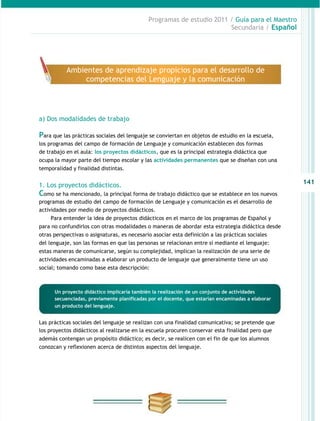 Programas de estudio 2011 / Guía para el Maestro
                                                                       Secundaria / Español




           Ambientes de aprendizaje propicios para el desarrollo de
                competencias del Lenguaje y la comunicación




a) Dos modalidades de trabajo

Para que las prácticas sociales del lenguaje se conviertan en objetos de estudio en la escuela,
los programas del campo de formación de Lenguaje y comunicación establecen dos formas
de trabajo en el aula: los proyectos didácticos, que es la principal estrategia didáctica que
ocupa la mayor parte del tiempo escolar y las actividades permanentes que se diseñan con una
temporalidad y finalidad distintas.


1. Los proyectos didácticos.                                                                       141
Como se ha mencionado, la principal forma de trabajo didáctico que se establece en los nuevos
programas de estudio del campo de formación de Lenguaje y comunicación es el desarrollo de
actividades por medio de proyectos didácticos.
    Para entender la idea de proyectos didácticos en el marco de los programas de Español y
para no confundirlos con otras modalidades o maneras de abordar esta estrategia didáctica desde
otras perspectivas o asignaturas, es necesario asociar esta definición a las prácticas sociales
del lenguaje, son las formas en que las personas se relacionan entre sí mediante el lenguaje:
estas maneras de comunicarse, según su complejidad, implican la realización de una serie de
actividades encaminadas a elaborar un producto de lenguaje que generalmente tiene un uso
social; tomando como base esta descripción:



      Un proyecto didáctico implicaría también la realización de un conjunto de actividades
      secuenciadas, previamente planificadas por el docente, que estarían encaminadas a elaborar
      un producto del lenguaje.


Las prácticas sociales del lenguaje se realizan con una finalidad comunicativa; se pretende que
los proyectos didácticos al realizarse en la escuela procuren conservar esta finalidad pero que
además contengan un propósito didáctico; es decir, se realicen con el fin de que los alumnos
conozcan y reflexionen acerca de distintos aspectos del lenguaje.
 