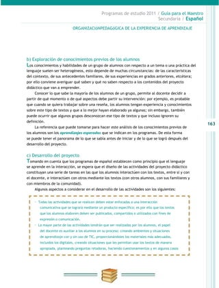 Programas de estudio 2011 / Guía para el Maestro
                                                                          Secundaria / Español

                             ORGANIZACIóNPEDAGóGICA DE LA EXPERIENCIA DE APRENDIZAJE




b) Exploración de conocimientos previos de los alumnos
Los conocimientos y habilidades de un grupo de alumnos con respecto a un tema o una práctica del
lenguaje suelen ser heterogéneos, esto depende de muchas circunstancias: de las características
del contexto, de sus antecedentes familiares, de sus experiencias en grados anteriores, etcétera;
por ello conviene averiguar qué saben y qué no saben respecto a los contenidos del proyecto
didáctico que van a emprender.
     Conocer lo que sabe la mayoría de los alumnos de un grupo, permite al docente decidir a
partir de qué momento o de qué aspectos debe partir su intervención: por ejemplo, es probable
que cuando se quiera trabajar sobre una reseña, los alumnos tengan experiencia y conocimientos
sobre este tipo de textos y que a lo mejor hayan elaborado ya algunas; sin embargo, también
puede ocurrir que algunos grupos desconozcan ese tipo de textos y que incluso ignoren su
definición.
                                                                                                    163
    La referencia que puede tomarse para hacer este análisis de los conocimientos previos de
los alumnos son los aprendizajes esperados que se indican en los programas. De esta forma
se puede tener el panorama de lo que se sabía antes de iniciar y de lo que se logró después del
desarrollo del proyecto.


c) Desarrollo del proyecto
Tomando en cuenta que los programas de español establecen como principio que el lenguaje
se aprende en la interacción, se espera que el diseño de las actividades del proyecto didáctico
constituyan una serie de tareas en las que los alumnos interactúen con los textos, entre sí y con
el docente, e interactúen con otros mediante los textos (con otros alumnos, con sus familiares y
con miembros de la comunidad).
    Algunos aspectos a considerar en el desarrollo de las actividades son los siguientes:


    · Todas las actividades que se realicen deben estar enfocadas a una interacción
        comunicativa que se logrará mediante un producto específico; es por ello que los textos
        que los alumnos elaboren deben ser publicados, compartidos o utilizados con fines de
        expresión o comunicación.
    · La mayor parte de las actividades tendrán que ser realizadas por los alumnos, el papel
        del docente es auxiliar a los alumnos en su proceso: creando ambientes y situaciones
        de aprendizaje con y sin uso de TIC, proporcionándoles los materiales más adecuados,
        incluidos los digitales, creando situaciones que les permitan usar los textos de manera
        apropiada, planteando preguntas retadoras, haciendo cuestionamientos y en algunos casos
 