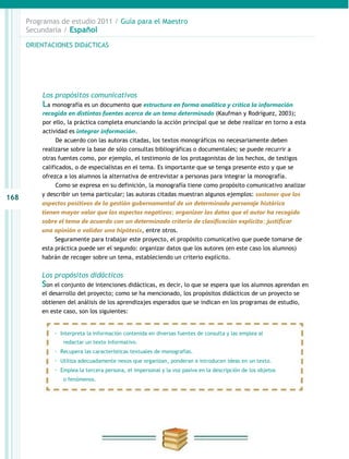 Programas de estudio 2011 / Guía para el Maestro
      Secundaria / Español

      ORIENTACIONES DIDáCTICAS




          Los propósitos comunicativos
          La monografía es un documento que estructura en forma analítica y crítica la información
          recogida en distintas fuentes acerca de un tema determinado (Kaufman y Rodríguez, 2003);
          por ello, la práctica completa enunciando la acción principal que se debe realizar en torno a esta
          actividad es integrar información.
               De acuerdo con las autoras citadas, los textos monográficos no necesariamente deben
          realizarse sobre la base de sólo consultas bibliográficas o documentales; se puede recurrir a
          otras fuentes como, por ejemplo, el testimonio de los protagonistas de los hechos, de testigos
          calificados, o de especialistas en el tema. Es importante que se tenga presente esto y que se
          ofrezca a los alumnos la alternativa de entrevistar a personas para integrar la monografía.
               Como se expresa en su definición, la monografía tiene como propósito comunicativo analizar
          y describir un tema particular; las autoras citadas muestran algunos ejemplos: sostener que los
168
          aspectos positivos de la gestión gubernamental de un determinado personaje histórico
          tienen mayor valor que los aspectos negativos; organizar los datos que el autor ha recogido
          sobre el tema de acuerdo con un determinado criterio de clasificación explícito; justificar
          una opinión o validar una hipótesis, entre otros.
               Seguramente para trabajar este proyecto, el propósito comunicativo que puede tomarse de
          esta práctica puede ser el segundo: organizar datos que los autores (en este caso los alumnos)
          habrán de recoger sobre un tema, estableciendo un criterio explícito.


          Los propósitos didácticos
          Son el conjunto de intenciones didácticas, es decir, lo que se espera que los alumnos aprendan en
          el desarrollo del proyecto; como se ha mencionado, los propósitos didácticos de un proyecto se
          obtienen del análisis de los aprendizajes esperados que se indican en los programas de estudio,
          en este caso, son los siguientes:


              · Interpreta la información contenida en diversas fuentes de consulta y las emplea al
                  redactar un texto informativo.
              · Recupera las características textuales de monografías.
              · Utiliza adecuadamente nexos que organizan, ponderan e introducen ideas en un texto.
              · Emplea la tercera persona, el impersonal y la voz pasiva en la descripción de los objetos
                  o fenómenos.
 