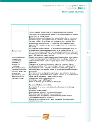 Programas de estudio 2011 / Guía para el Maestro
                                                                         Secundaria / Español

                                                                             ORIENTACIONES DIDáCTICAS




   PRODUCCIONES PARA
   EL DESARROLLO DEL                             RECOMENDACIONES PARA EL DOCENTE
       PROYECTO

                          Una vez que cada equipo ha hecho su primer borrador del capítulo o
                          capítulos que le correspondieron, plantee la necesidad de hacer una revisión
                          y reescritura de algunas partes.
                          Dé oportunidad de que los equipos lean sus capítulos o algunos fragmentos
                          de los mismos para que la primera revisión, realizada con la participación
                          del grupo, consista en corroborar si la información está completa, bien
                          articulada y si es comprensible. En caso de que fallen algunos de estos
                          aspectos, pida a los alumnos que tomen nota para hacer las correcciones
                          necesarias.
                          En un segundo momento auxilie a los alumnos en la revisión de la estructura
Borradores del            de los párrafos: muestre algunos ejemplos de las monografías que se
                          llevaron como modelo de cómo la mayoría de los párrafos tienen una oración
                          temática y se complementan con ideas secundarias. Pida luego que revisen y
                                                                                                         173
                          en su caso, reescriban algunos párrafos.
texto, que integren       Consulte los temas de reflexión para que identifique que otros temas pueden
las siguientes            revisarse en esta etapa de corrección de textos; recuerde que la función de
características:          los temas de reflexión es ayudar a mejorar la producción o interpretación de
Presenten la              los escritos.
información               Finalmente, si los alumnos lo permiten, transcriba o muestre algunos
recopilada.               ejemplos de escritura de los estudiantes para que, entre todos, localicen
Planteen de manera        errores de puntuación y ortografía; solicitando que hagan los ajustes en
lógica los párrafos con   sus propios textos. Recuérdeles algunas de las reglas más importantes de la
oraciones temáticas y     acentuación.
secundarias.              Organice nuevamente al grupo en equipos para que realicen lo siguiente:
Conclusión del tema.      Algunos equipos la corrección de los capítulos con base en las observaciones
Referencias de las        hechas por los compañeros y por el propio docente.
fuentes utilizadas.       Un equipo que redacte las conclusiones.
                          Uno más que integre la bibliografía.
                          Temas de reflexión que se abordan en esta etapa:

                          Aspectos sintácticos y semánticos
                          Organización de un texto en párrafos utilizando oraciones temáticas y
                          secundarias.
                          Nexos para introducir ideas.
                          Expresiones que ordenan y jerarquizan información.
                          Presente atemporal en las definiciones de objetos.
                          Empleo del verbo ser y de otros verbos copulativos para establecer
                          comparaciones o analogías al describir.
                          Tercera persona, el impersonal y la voz pasiva en la descripción de los
                          objetos o fenómenos.
 