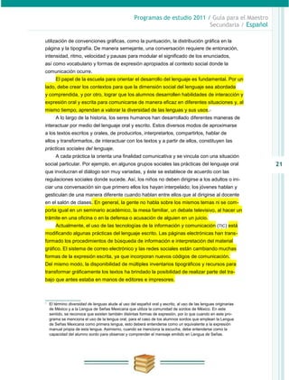 Programas de estudio 2011 / Guía para el Maestro
                                                                                Secundaria / Español

utilización de convenciones gráficas, como la puntuación, la distribución gráfica en la
página y la tipografía. De manera semejante, una conversación requiere de entonación,
intensidad, ritmo, velocidad y pausas para modular el significado de los enunciados,
así como vocabulario y formas de expresión apropiados al contexto social donde la
comunicación ocurre.
       El papel de la escuela para orientar el desarrollo del lenguaje es fundamental. Por un
lado, debe crear los contextos para que la dimensión social del lenguaje sea abordada
y comprendida, y por otro, lograr que los alumnos desarrollen habilidades de interacción y
expresión oral y escrita para comunicarse de manera eficaz en diferentes situaciones y, al
mismo tiempo, aprendan a valorar la diversidad de las lenguas y sus usos.1
       A lo largo de la historia, los seres humanos han desarrollado diferentes maneras de
interactuar por medio del lenguaje oral y escrito. Estos diversos modos de aproximarse
a los textos escritos y orales, de producirlos, interpretarlos, compartirlos, hablar de
ellos y transformarlos, de interactuar con los textos y a partir de ellos, constituyen las
prácticas sociales del lenguaje.
       A cada práctica la orienta una finalidad comunicativa y se vincula con una situación
social particular. Por ejemplo, en algunos grupos sociales las prácticas del lenguaje oral                        21
que involucran el diálogo son muy variadas, y éste se establece de acuerdo con las
regulaciones sociales donde sucede. Así, los niños no deben dirigirse a los adultos o ini-
ciar una conversación sin que primero ellos los hayan interpelado; los jóvenes hablan y
gesticulan de una manera diferente cuando hablan entre ellos que al dirigirse al docente
en el salón de clases. En general, la gente no habla sobre los mismos temas ni se com-
porta igual en un seminario académico, la mesa familiar, un debate televisivo, al hacer un
trámite en una oficina o en la defensa o acusación de alguien en un juicio.
       Actualmente, el uso de las tecnologías de la información y comunicación (TIC) está
modificando algunas prácticas del lenguaje escrito. Las páginas electrónicas han trans-
formado los procedimientos de búsqueda de información e interpretación del material
gráfico. El sistema de correo electrónico y las redes sociales están cambiando muchas
formas de la expresión escrita, ya que incorporan nuevos códigos de comunicación.
Del mismo modo, la disponibilidad de múltiples inventarios tipográficos y recursos para
transformar gráficamente los textos ha brindado la posibilidad de realizar parte del tra-
bajo que antes estaba en manos de editores e impresores.



1
    El término diversidad de lenguas alude al uso del español oral y escrito, al uso de las lenguas originarias
    de México y a la Lengua de Señas Mexicana que utiliza la comunidad de sordos de México. En este
    sentido, se reconoce que existen también distintas formas de expresión, por lo que cuando en este pro-
    grama se menciona el uso de la lengua oral, para el caso de los alumnos sordos que emplean la Lengua
    de Señas Mexicana como primera lengua, esto deberá entenderse como un equivalente a la expresión
    manual propia de esta lengua. Asimismo, cuando se menciona la escucha, debe entenderse como la
    capacidad del alumno sordo para observar y comprender el mensaje emitido en Lengua de Señas.
 