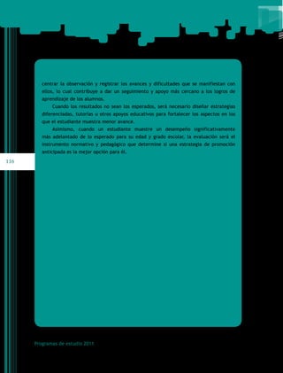 centrar la observación y registrar los avances y dificultades que se manifiestan con
         ellos, lo cual contribuye a dar un seguimiento y apoyo más cercano a los logros de
         aprendizaje de los alumnos.
             Cuando los resultados no sean los esperados, será necesario diseñar estrategias
         diferenciadas, tutorías u otros apoyos educativos para fortalecer los aspectos en los
         que el estudiante muestra menor avance.
             Asimismo, cuando un estudiante muestre un desempeño significativamente
         más adelantado de lo esperado para su edad y grado escolar, la evaluación será el
         instrumento normativo y pedagógico que determine si una estrategia de promoción
         anticipada es la mejor opción para él.
116




      Programas de estudio 2011
 