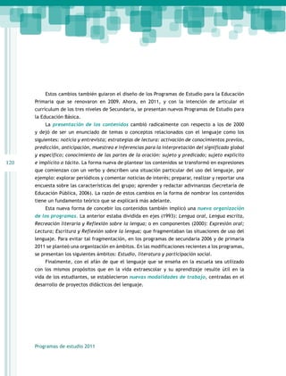 Estos cambios también guiaron el diseño de los Programas de Estudio para la Educación
      Primaria que se renovaron en 2009. Ahora, en 2011, y con la intención de articular el
      currículum de los tres niveles de Secundaria, se presentan nuevos Programas de Estudio para
      la Educación Básica.
          La presentación de los contenidos cambió radicalmente con respecto a los de 2000
      y dejó de ser un enunciado de temas o conceptos relacionados con el lenguaje como los
      siguientes: noticia y entrevista; estrategias de lectura: activación de conocimientos previos,
      predicción, anticipación, muestreo e inferencias para la interpretación del significado global
      y específico; conocimiento de las partes de la oración: sujeto y predicado; sujeto explícito
120   e implícito o tácito. La forma nueva de plantear los contenidos se transformó en expresiones
      que comienzan con un verbo y describen una situación particular del uso del lenguaje, por
      ejemplo: explorar periódicos y comentar noticias de interés; preparar, realizar y reportar una
      encuesta sobre las características del grupo; aprender y redactar adivinanzas (Secretaría de
      Educación Pública, 2006). La razón de estos cambios en la forma de nombrar los contenidos
      tiene un fundamento teórico que se explicará más adelante.
          Esta nueva forma de concebir los contenidos también implicó una nueva organización
      de los programas. La anterior estaba dividida en ejes (1993): Lengua oral, Lengua escrita,
      Recreación literaria y Reflexión sobre la lengua; o en componentes (2000): Expresión oral;
      Lectura; Escritura y Reflexión sobre la lengua; que fragmentaban las situaciones de uso del
      lenguaje. Para evitar tal fragmentación, en los programas de secundaria 2006 y de primaria
      2011 se planteó una organización en ámbitos. En las modificaciones recientes a los programas,
      se presentan los siguientes ámbitos: Estudio, literatura y participación social.
          Finalmente, con el afán de que el lenguaje que se enseña en la escuela sea utilizado
      con los mismos propósitos que en la vida extraescolar y su aprendizaje resulte útil en la
      vida de los estudiantes, se establecieron nuevas modalidades de trabajo, centradas en el
      desarrollo de proyectos didácticos del lenguaje.




      Programas de estudio 2011
 