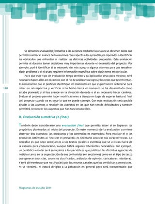 Se denomina evaluación formativa a las acciones mediante las cuales se obtienen datos que
      permiten valorar el avance de los alumnos con respecto a los aprendizajes esperados o identificar
      los obstáculos que enfrentan al realizar las distintas actividades propuestas. Esta evaluación
      permite al docente tomar decisiones muy importantes durante el desarrollo del proyecto. Por
      ejemplo, podrá identificar si es necesario dar más apoyo a algunos alumnos para que resuelvan
      algún problema o si el grupo requiere información específica sobre algún tema en particular.
          Para que este tipo de evaluación tenga sentido y su aplicación sirva para mejorar, será
      necesario hacer altos en el camino con el fin de analizar los logros y los retos que se enfrentan.
      Es conveniente que el profesor identifique los momentos en que es pertinente detenerse para
140   mirar en retrospectiva y verificar si lo hecho hasta el momento se ha desarrollado cómo
      estaba planeado y si hay avance en la dirección deseada o si es necesario hacer cambios.
      Evaluar el proceso permite hacer modificaciones a tiempo en lugar de esperar hasta el final
      del proyecto cuando ya es poco lo que se puede corregir. Con esta evaluación será posible
      ayudar a los alumnos a resolver los aspectos en los que han tenido dificultades y también
      permitirá reconocer los aspectos que han funcionado bien.


      D. Evaluación sumativa (o final)

      También    debe considerarse una evaluación final que permita saber si se lograron los
      propósitos planteados al inicio del proyecto. En este momento de la evaluación conviene
      observar dos aspectos: los productos y los aprendizajes esperados. Para evaluar el o los
      productos obtenidos al finalizar el proyecto, es necesario analizar sus características. Lo
      deseable es que sean semejantes a los textos (orales o escritos) que se utilizan fuera de
      la escuela para comunicarse, aunque habrá algunas diferencias necesarias. Por ejemplo,
      un periódico escolar será semejante a los periódicos que publican las distintas agencias de
      noticias tanto en la organización de sus contenidos (en secciones) como en el tipo de texto
      que generan (noticias, anuncios clasificados, artículos de opinión, caricaturas, etcétera).
      Y será diferente porque no circulará por los mismos canales que los periódicos comerciales.
      Ni se venderá, ni estará dirigido a la población en general pero será indispensable que




      Programas de estudio 2011
 