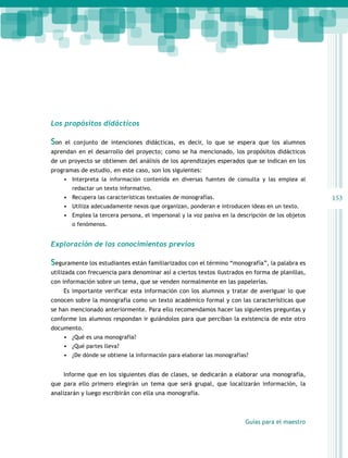 Los propósitos didácticos

Son   el conjunto de intenciones didácticas, es decir, lo que se espera que los alumnos
aprendan en el desarrollo del proyecto; como se ha mencionado, los propósitos didácticos
de un proyecto se obtienen del análisis de los aprendizajes esperados que se indican en los
programas de estudio, en este caso, son los siguientes:
    •	 Interpreta la información contenida en diversas fuentes de consulta y las emplea al
         redactar un texto informativo.
      •	 Recupera las características textuales de monografías.                                      153
      •	 Utiliza adecuadamente nexos que organizan, ponderan e introducen ideas en un texto.
      •	 Emplea la tercera persona, el impersonal y la voz pasiva en la descripción de los objetos
         o fenómenos.


Exploración de los conocimientos previos

Seguramente los estudiantes están familiarizados con el término “monografía”, la palabra es
utilizada con frecuencia para denominar así a ciertos textos ilustrados en forma de planillas,
con información sobre un tema, que se venden normalmente en las papelerías.
      Es importante verificar esta información con los alumnos y tratar de averiguar lo que
conocen sobre la monografía como un texto académico formal y con las características que
se han mencionado anteriormente. Para ello recomendamos hacer las siguientes preguntas y
conforme los alumnos respondan ir guiándolos para que perciban la existencia de este otro
documento.
    •	 ¿Qué es una monografía?
    •	 ¿Qué partes lleva?
    •	 ¿De dónde se obtiene la información para elaborar las monografías?


      Informe que en los siguientes días de clases, se dedicarán a elaborar una monografía,
que para ello primero elegirán un tema que será grupal, que localizarán información, la
analizarán y luego escribirán con ella una monografía.



                                                                           Guías para el maestro
 