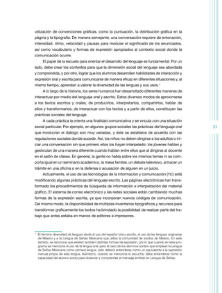 utilización de convenciones gráficas, como la puntuación, la distribución gráfica en la
página y la tipografía. De manera semejante, una conversación requiere de entonación,
intensidad, ritmo, velocidad y pausas para modular el significado de los enunciados,
así como vocabulario y formas de expresión apropiados al contexto social donde la
comunicación ocurre.
     El papel de la escuela para orientar el desarrollo del lenguaje es fundamental. Por un
lado, debe crear los contextos para que la dimensión social del lenguaje sea abordada
y comprendida, y por otro, lograr que los alumnos desarrollen habilidades de interacción y
expresión oral y escrita para comunicarse de manera eficaz en diferentes situaciones y, al
mismo tiempo, aprendan a valorar la diversidad de las lenguas y sus usos.1
     A lo largo de la historia, los seres humanos han desarrollado diferentes maneras de
interactuar por medio del lenguaje oral y escrito. Estos diversos modos de aproximarse
a los textos escritos y orales, de producirlos, interpretarlos, compartirlos, hablar de
ellos y transformarlos, de interactuar con los textos y a partir de ellos, constituyen las
prácticas sociales del lenguaje.
     A cada práctica la orienta una finalidad comunicativa y se vincula con una situación
social particular. Por ejemplo, en algunos grupos sociales las prácticas del lenguaje oral                      21
que involucran el diálogo son muy variadas, y éste se establece de acuerdo con las
regulaciones sociales donde sucede. Así, los niños no deben dirigirse a los adultos o ini-
ciar una conversación sin que primero ellos los hayan interpelado; los jóvenes hablan y
gesticulan de una manera diferente cuando hablan entre ellos que al dirigirse al docente
en el salón de clases. En general, la gente no habla sobre los mismos temas ni se com-
porta igual en un seminario académico, la mesa familiar, un debate televisivo, al hacer un
trámite en una oficina o en la defensa o acusación de alguien en un juicio.
     Actualmente, el uso de las tecnologías de la información y comunicación (TIC) está
modificando algunas prácticas del lenguaje escrito. Las páginas electrónicas han trans-
formado los procedimientos de búsqueda de información e interpretación del mate­ ial
                                                                               r
gráfico. El sistema de correo electrónico y las redes sociales están cambiando muchas
formas de la expresión escrita, ya que incorporan nuevos códigos de comunicación.
Del mismo modo, la disponibilidad de múltiples inventarios tipográficos y recursos para
transformar gráficamente los textos ha brindado la posibilidad de realizar parte del tra-
bajo que antes estaba en manos de editores e impresores.



	 El término diversidad de lenguas alude al uso del español oral y escrito, al uso de las lenguas originarias
1

  de México y a la Lengua de Señas Mexicana que utiliza la comunidad de sordos de México. En este
  sentido, se reconoce que existen también distintas formas de expresión, por lo que cuando en este pro-
  grama se menciona el uso de la lengua oral, para el caso de los alumnos sordos que emplean la Lengua
  de Señas Mexicana como primera lengua, esto deberá entenderse como un equivalente a la expresión
  manual propia de esta lengua. Asimismo, cuando se menciona la escucha, debe entenderse como la
  capacidad del alumno sordo para observar y comprender el mensaje emitido en Lengua de Señas.
 