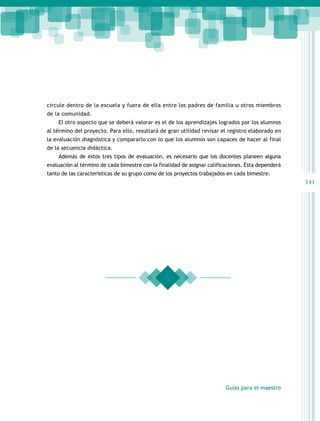 circule dentro de la escuela y fuera de ella entre los padres de familia u otros miembros
de la comunidad.
El otro aspecto que se deberá valorar es el de los aprendizajes logrados por los alumnos
al término del proyecto. Para ello, resultará de gran utilidad revisar el registro elaborado en
la evaluación diagnóstica y compararlo con lo que los alumnos son capaces de hacer al final
de la secuencia didáctica.
Además de estos tres tipos de evaluación, es necesario que los docentes planeen alguna
evaluación al término de cada bimestre con la finalidad de asignar calificaciones. Ésta dependerá
tanto de las características de su grupo como de los proyectos trabajados en cada bimestre.

141

Guías para el maestro

 