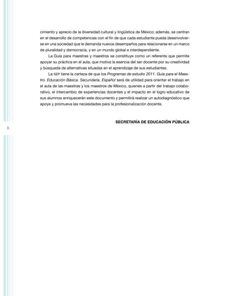 cimiento y aprecio de la diversidad cultural y lingüística de México; además, se centran
en el desarrollo de competencias con el fin de que cada estudiante pueda desenvolverse en una sociedad que le demanda nuevos desempeños para relacionarse en un marco
de pluralidad y democracia, y en un mundo global e interdependiente.
La Guía para maestras y maestros se constituye como un referente que permite
apoyar su práctica en el aula, que motiva la esencia del ser docente por su creatividad
y búsqueda de alternativas situadas en el aprendizaje de sus estudiantes.
La SEP tiene la certeza de que los Programas de estudio 2011. Guía para el Maestro. Educación Básica. Secundaria. Español será de utilidad para orientar el trabajo en
el aula de las maestras y los maestros de México, quienes a partir del trabajo colaborativo, el intercambio de experiencias docentes y el impacto en el logro educativo de
sus alumnos enriquecerán este documento y permitirá realizar un autodiagnóstico que
apoye y promueva las necesidades para la profesionalización docente.

SECRETARÍA DE EDUCACIÓN PÚBLICA

8

 