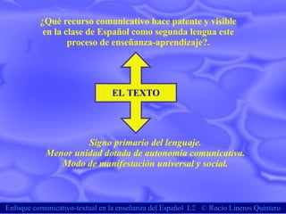 Enfoque comunicativo-textual en la enseñanza del Español  L2  ©  Rocío Lineros Quintero ¿Qué recurso comunicativo hace patente y visible en la clase de Español como segunda lengua este  proceso de enseñanza-aprendizaje?. EL TEXTO Signo primario del lenguaje. Menor unidad dotada de autonomía comunicativa. Modo de manifestación universal y social. 