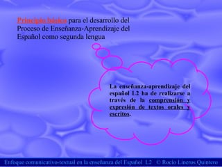 Enfoque comunicativo-textual en la enseñanza del Español  L2  ©  Rocío Lineros Quintero Principio básico   para el desarrollo del  Proceso de Enseñanza-Aprendizaje del  Español como segunda lengua La enseñanza-aprendizaje del español L2 ha de realizarse a través de la  comprensión y expresión de textos orales y escritos . 